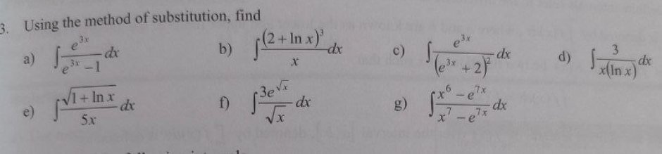 Using the method of substitution, find 
b) ∈t frac (2+ln x)^3xdx c) 
a) ∈t  e^(3x)/e^(3x)-1 dx ∈t frac e^(3x)(e^(3x)+2)^2dx d) ∈t  3/x(ln x) dx
f) ∈t  3e^(sqrt(x))/sqrt(x) dx
g) 
e) ∈t  (sqrt(1+ln x))/5x dx ∈t  (x^6-e^(7x))/x^7-e^(7x) dx