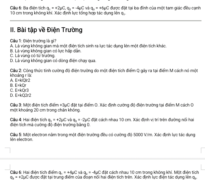 Ba điện tích q_1=+2mu C,q_2=-4mu C và q_3=+6mu C được đặt tại ba đỉnh của một tam giác đều cạnh
10 cm trong không khí. Xác định lực tổng hợp tác dụng lên q_1.
II. Bài tập về Điện Trường
Câu 1: Điện trường là gì?
A. Là vùng không gian mà một điện tích sinh ra lực tác dụng lên một điện tích khác.
B. Là vùng không gian có lực hấp dẫn.
C. Là vùng có từ trưởng.
D. Là vùng không gian có dòng điện chạy qua.
Câu 2: Công thức tính cường độ điện trường do một điện tích điểm Q gây ra tại điểm M cách nó một
khoảng r là:
A. E=k|Q|r2
B. E=kQr
C. E=kQr3
D. E=kQ2r2
Câu 3: Một điện tích điểm +3μC đặt tại điểm O. Xác định cường độ điện trường tại điểm M cách O
một khoảng 20 cm trong chân không.
Câu 4: Hai điện tích q_1=+2mu C và q_2=-2mu C đặt cách nhau 10 cm. Xác định vị trí trên đường nối hai
điện tích mà cường độ điện trường bằng 0.
Câu 5: Một electron nằm trong một điện trường đều có cường độ 5000 V/m. Xác định lực tác dụng
lên electron.
Câu 6: Hai điện tích điểm q_1=+4mu C và q_2=-4mu C đặt cách nhau 10 cm trong không khí. Một điện tích
q_3=+2mu C được đặt tại trung điểm của đoạn nổi hai điện tích trên. Xác định lực điện tác dụng lên q_3.