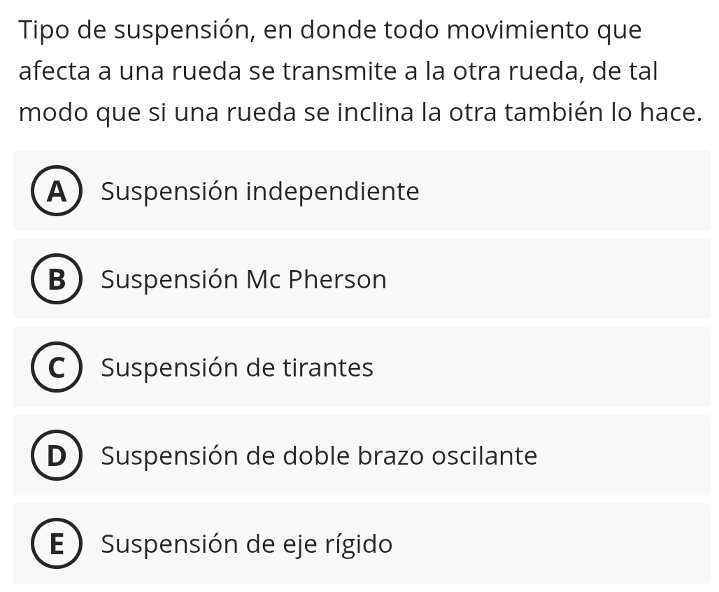 Tipo de suspensión, en donde todo movimiento que
afecta a una rueda se transmite a la otra rueda, de tal
modo que si una rueda se inclina la otra también lo hace.
A) Suspensión independiente
B Suspensión Mc Pherson
Suspensión de tirantes
D * Suspensión de doble brazo oscilante
E Suspensión de eje rígido