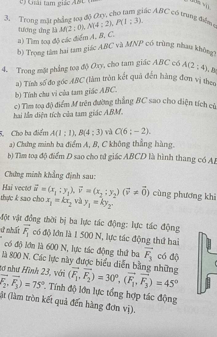 Giải tam giác ABC  
uUn vi)
3. Trong mặt phẳng toạ độ Oxy, cho tam giác ABC có trung điểm c
tương ứng là M(2;0),N(4;2),P(1;3).
a) Tìm toạ độ các điểm A, B, C.
b) Trọng tâm hai tam giác ABC và MNP có trùng nhau không?
4. Trong mặt phẳng toạ độ Oxy, cho tam giác ABC có A(2;4) , B(
a) Tính số đo góc ABC (làm tròn kết quả đến hàng đơn vị theo
b) Tính chu vi của tam giác ABC.
c) Tìm toạ độ điểm M trên đường thẳng BC sao cho diện tích củ
hai lần diện tích của tam giác ABM.
5. Cho ba điểm A(1;1),B(4;3) và C(6;-2).
a) Chứng minh ba điểm A, B, C không thẳng hàng.
b) Tìm toạ độ điểm D sao cho tứ giác ABCD là hình thang có AB
Chứng minh khẳng định sau:
Hai vectơ vector u=(x_1;y_1),vector v=(x_2;y_2)(vector v!= vector 0) cùng phương khi
thực k sao cho x_1=kx_2 và y_1=ky_2.
Một vật đồng thời bị ba lực tác động: lực tác động
lứ nhất vector F_1 có độ lớn là 1 500 N, lực tác động thứ hai
có độ lớn là 600 N, lực tác động thứ ba vector F_3 có độ
là 800 N. Các lực này được biểu diễn bằng những
tơ như Hình 23, với (vector F_1,vector F_2)=30°,(vector F_1,vector F_3)=45°
vector F_2,vector F_3)=75° 1 Tính độ lớn lực tổng hợp tác động
(ật (làm tròn kết quả đến hàng đơn vị).