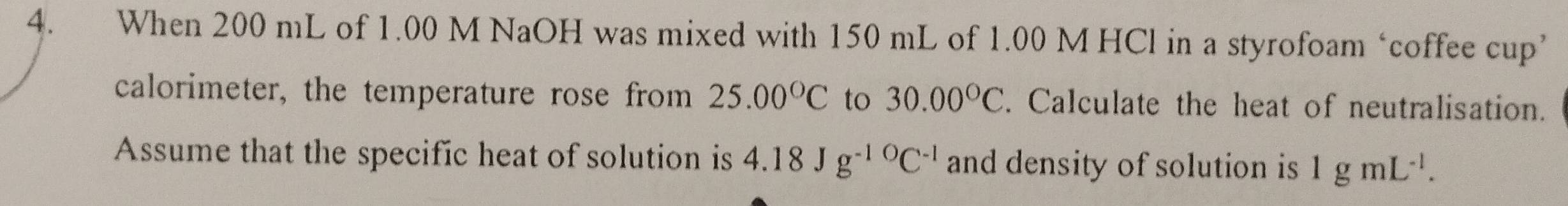 When 200 mL of 1.00 M NaOH was mixed with 150 mL of 1.00 M HCl in a styrofoam ‘coffee cup’ 
calorimeter, the temperature rose from 25.00°C to 30.00°C. Calculate the heat of neutralisation. 
Assume that the specific heat of solution is 4.18Jg^(-10)C^(-1) and density of solution is 1gmL^(-1).