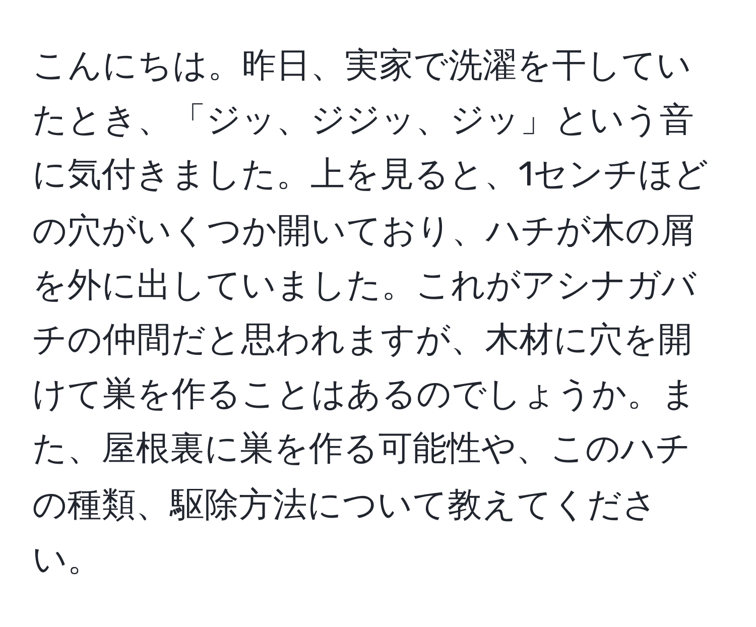 こんにちは。昨日、実家で洗濯を干していたとき、「ジッ、ジジッ、ジッ」という音に気付きました。上を見ると、1センチほどの穴がいくつか開いており、ハチが木の屑を外に出していました。これがアシナガバチの仲間だと思われますが、木材に穴を開けて巣を作ることはあるのでしょうか。また、屋根裏に巣を作る可能性や、このハチの種類、駆除方法について教えてください。