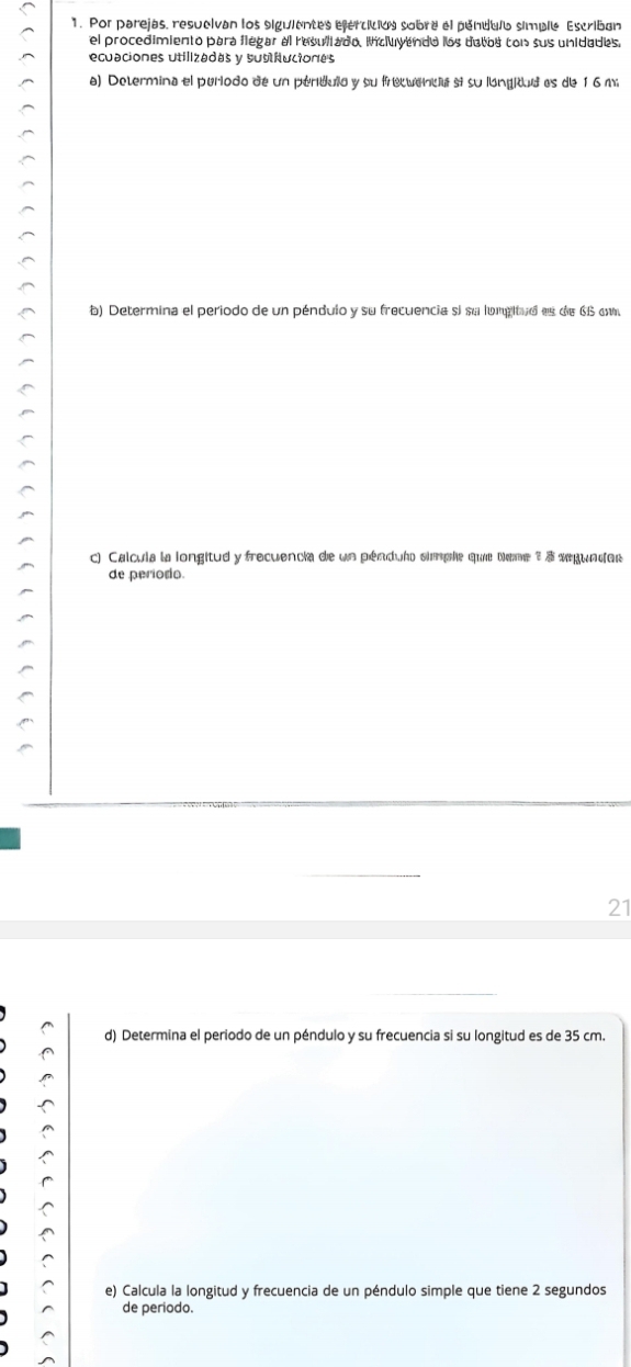 Por parejas, resueivan los siguientes efercición sobre el pendulo simple Escriban 
el procedimiento para llegar al resuliado. incluyendo los dotos con sus unidades. 
recuaciones utilizadas y subiluciones 
a) Determina el periodo de un perdula y su frecuenca si su langitudes de 16 m
b) Determina el periodo de un péndulo y su frecuencia si su lunpitud es de 66 om
c) Calcula la longitud y frecuencia de un péndulo simple que teme 3 3 segundor 
de periodo. 
21 
d) Determina el periodo de un péndulo y su frecuencia si su longitud es de 35 cm. 
e) Calcula la longitud y frecuencia de un péndulo simple que tiene 2 segundos 
de periodo.