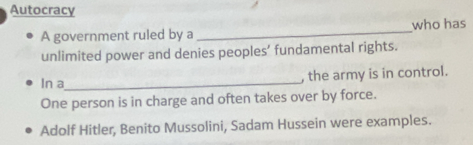 Autocracy 
A government ruled by a _who has 
unlimited power and denies peoples’ fundamental rights. 
In a_ , the army is in control. 
One person is in charge and often takes over by force. 
Adolf Hitler, Benito Mussolini, Sadam Hussein were examples.