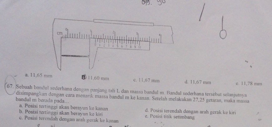 a. 11,65 mm 11. 60 mm c. 11,67 mm d. 11,67 mm e. 11,78 mm
67. Sebuah bandul sederhana dengan panjang tali L dan massa bandul m. Bandul sederhana tersebut selanjutnya
disimpangkan dengan cara menarik massa bandul m ke kanan. Setelah melakukan 27,25 getaran, maka massa
bandul m berada pada...
a. Posisi tertinggi akan berayun ke kanan d. Posisi terendah dengan arah gerak ke kiri
b. Posisi tertinggi akan berayun ke kiri e. Posisi titik setimbang
c. Posisi terendah dengan arah gerak ke kanan
。