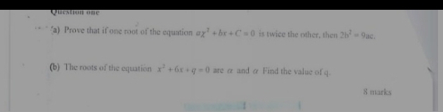 Question one 
a) Prove that if one root of the equation ax^2+bx+C=0 is twice the other, then 2b^2=9ac. 
(b) The roots of the equation x^2+6x+q=0 are α and α Find the value of q. 
8 marks