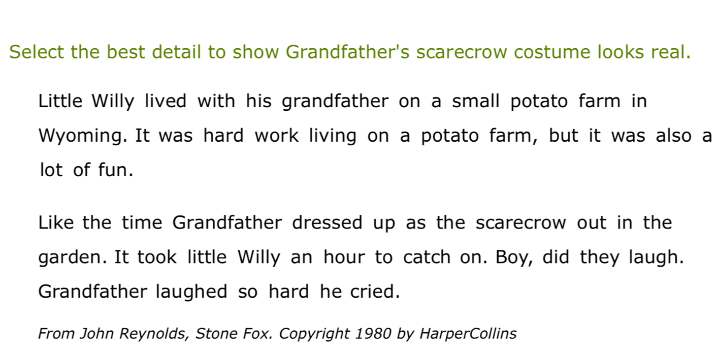 Select the best detail to show Grandfather's scarecrow costume looks real. 
Little Willy lived with his grandfather on a small potato farm in 
Wyoming. It was hard work living on a potato farm, but it was also a 
lot of fun. 
Like the time Grandfather dressed up as the scarecrow out in the 
garden. It took little Willy an hour to catch on. Boy, did they laugh. 
Grandfather laughed so hard he cried. 
From John Reynolds, Stone Fox. Copyright 1980 by HarperCollins