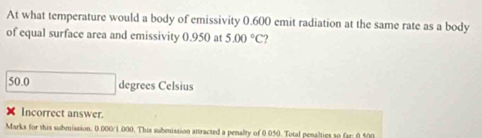 At what temperature would a body of emissivity 0.600 emit radiation at the same rate as a body
of equal surface area and emissivity 0.950 at 5.00°C
50.0 degrees Celsius
X Incorrect answer.
Marks for this submission: 0.000/1.000. This submission attracted a penalty of 0.050. Total penalties 50 far: 0.500