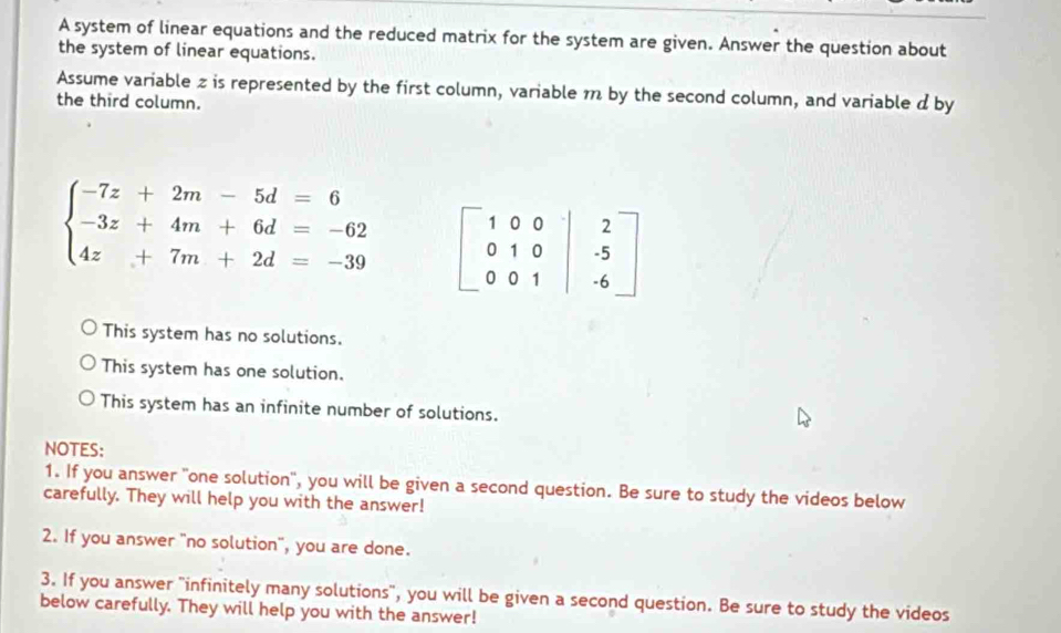 A system of linear equations and the reduced matrix for the system are given. Answer the question about
the system of linear equations.
Assume variable z is represented by the first column, variable 1 by the second column, and variable d by
the third column.
beginarrayl -7z+2m-5d=6 -3z+4m+6d=-62 4z+7m+2d=-39endarray.
This system has no solutions.
This system has one solution.
This system has an infinite number of solutions.
NOTES:
1. If you answer "one solution", you will be given a second question. Be sure to study the videos below
carefully. They will help you with the answer!
2. If you answer "no solution", you are done.
3. If you answer "infinitely many solutions", you will be given a second question. Be sure to study the videos
below carefully. They will help you with the answer!