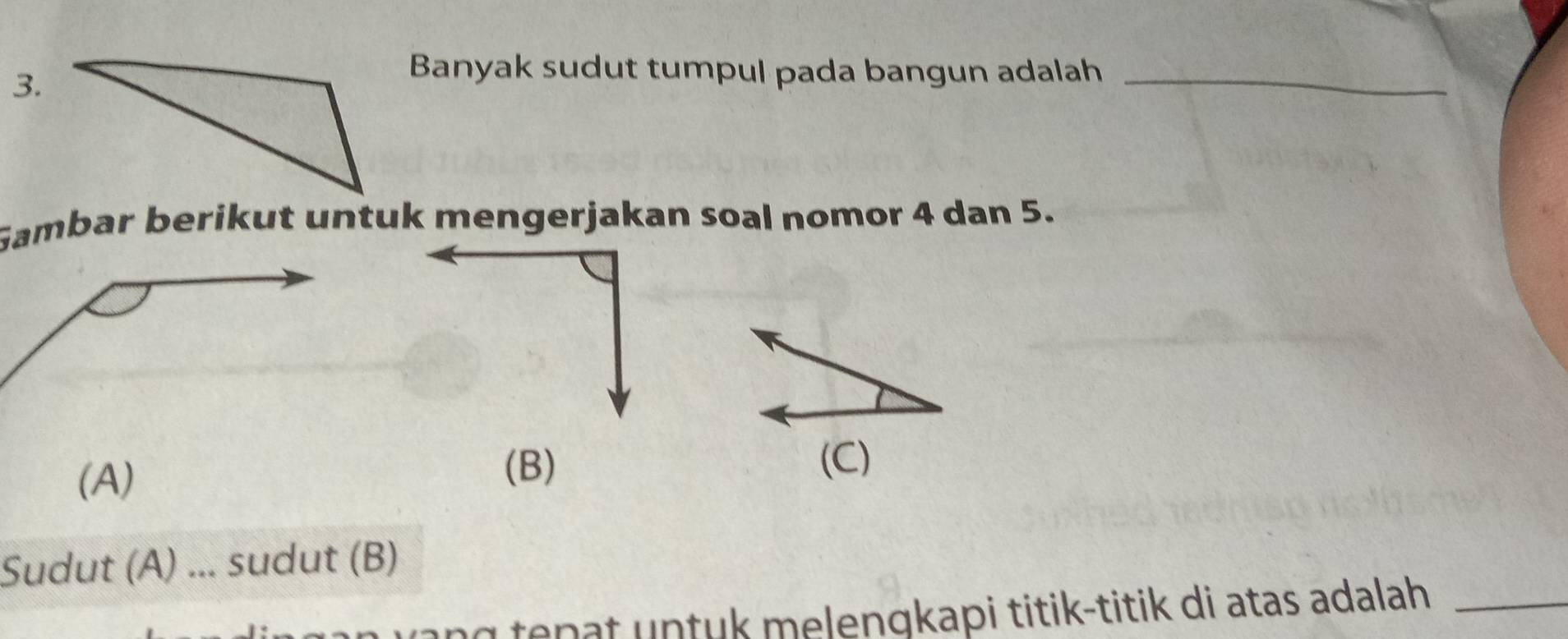 Banyak sudut tumpul pada bangun adalah_ 
Gambar berikut untuk mengerjakan soal nomor 4 dan 5. 
(B) 
(A) (C) 
Sudut (A) ... sudut (B) 
ung tepat untuk melengkapi titik-titik di atas adalah_