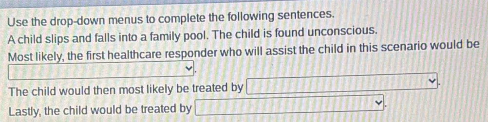 Use the drop-down menus to complete the following sentences. 
A child slips and falls into a family pool. The child is found unconscious. 
Most likely, the first healthcare responder who will assist the child in this scenario would be 
_  
The child would then most likely be treated by □. 
Lastly, the child would be treated by □.