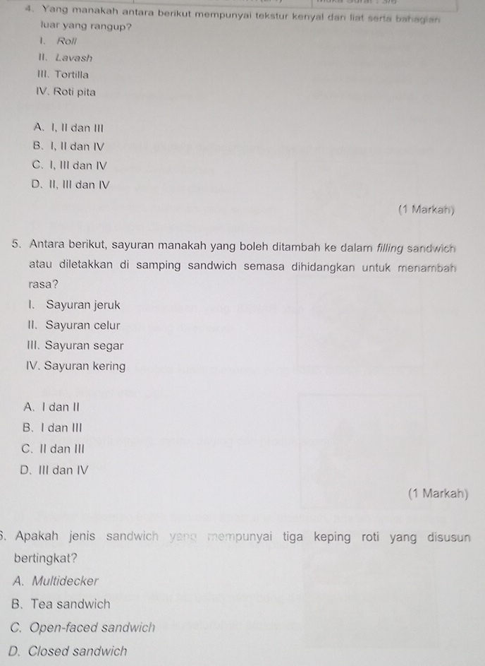 Yang manakah antara berikut mempunyai tekstur kenyal dan liat serta bahagian
luar yang rangup?
1、 Roll
II. Lavash
III. Tortilla
IV. Roti pita
A. I, II dan ⅢII
B. I, II dan IV
C. I, III dan IV
D. II, III dan IV
(1 Markah)
5. Antara berikut, sayuran manakah yang boleh ditambah ke dalam filling sandwich
atau diletakkan di samping sandwich semasa dihidangkan untuk menambah 
rasa?
I. Sayuran jeruk
II. Sayuran celur
III. Sayuran segar
IV. Sayuran kering
A. I dan II
B. I dan III
C. II dan III
D. III dan IV
(1 Markah)
6. Apakah jenis sandwich yang mempunyai tiga keping roti yang disusun
bertingkat?
A. Multidecker
B. Tea sandwich
C. Open-faced sandwich
D. Closed sandwich