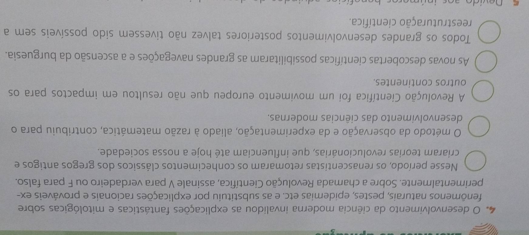 desenvolvimento da ciência moderna invalidou as explicações fantásticas e mitológicas sobre
fenômenos naturais, pestes, epidemias etc. e as substituiu por explicações racionais e prováveis ex-
perimentalmente. Sobre a chamada Revolução Científica, assinale V para verdadeiro ou F para falso.
Nesse período, os renascentistas retomaram os conhecimentos clássicos dos gregos antigos e
criaram teorias revolucionárias, que influenciam até hoje a nossa sociedade.
O método da observação e da experimentação, aliado à razão matemática, contribuiu para o
desenvolvimento das ciências modernas.
A Revolução Científica foi um movimento europeu que não resultou em impactos para os
outros continentes.
As novas descobertas científicas possibilitaram as grandes navegações e a ascensão da burguesia.
Todos os grandes desenvolvimentos posteriores talvez não tivessem sido possíveis sem a
reestruturação científica.