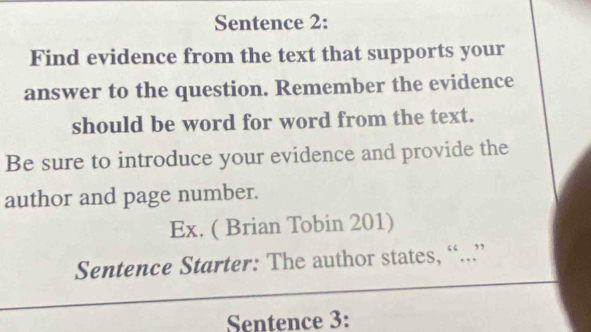 Sentence 2: 
Find evidence from the text that supports your 
answer to the question. Remember the evidence 
should be word for word from the text. 
Be sure to introduce your evidence and provide the 
author and page number. 
Ex. ( Brian Tobin 201) 
Sentence Starter: The author states, “...” 
Sentence 3: