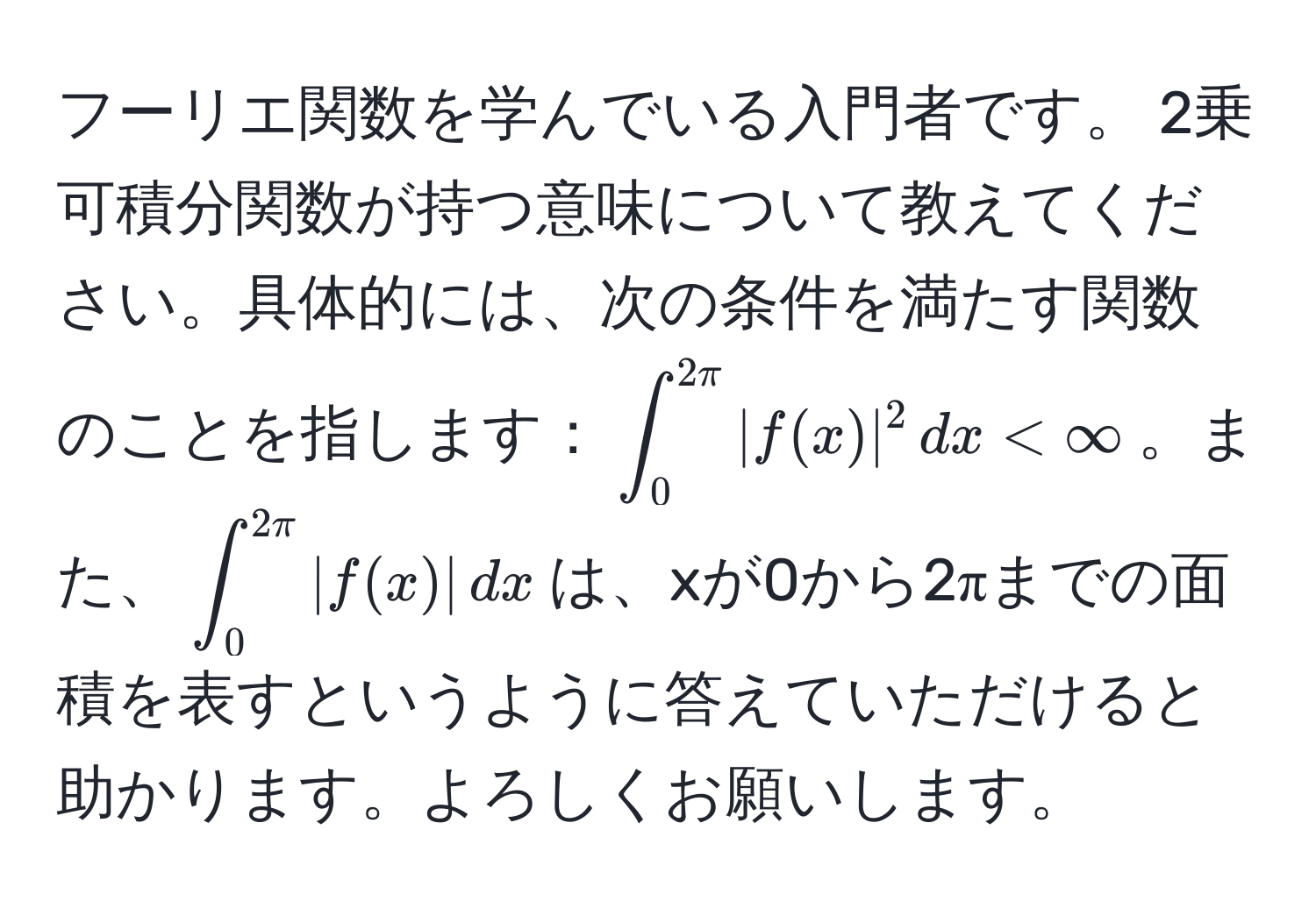 フーリエ関数を学んでいる入門者です。 2乗可積分関数が持つ意味について教えてください。具体的には、次の条件を満たす関数のことを指します：(∈t_0^(2π) |f(x)|^2 , dx < ∈fty)。また、(∈t_0^(2π) |f(x)| , dx)は、xが0から2πまでの面積を表すというように答えていただけると助かります。よろしくお願いします。