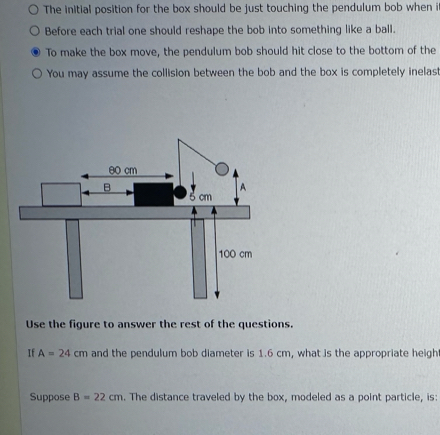 The initial position for the box should be just touching the pendulum bob when i 
Before each trial one should reshape the bob into something like a ball. 
To make the box move, the pendulum bob should hit close to the bottom of the 
You may assume the collision between the bob and the box is completely inelas 
Use the figure to answer the rest of the questions. 
If A=24cm and the pendulum bob diameter is 1.6 cm, what is the appropriate heigh 
Suppose B=22cm. The distance traveled by the box, modeled as a point particle, is: