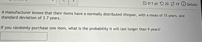 つ 20 $ 19 ① Details 
A manufacturer knows that their items have a normally distributed lifespan, with a mean of 15 years, and 
standard deviation of 3.7 years. 
If you randomly purchase one item, what is the probability it will last longer than 9 years?