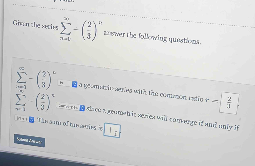 Given the series sumlimits _(n=0)^(∈fty)-( 2/3 )^n answer the following questions.
sumlimits _(n=0)^(∈fty)-( 2/3 )^n is a geometric-series with the common ratio r= 2/3 
sumlimits _(n=0)^(∈fty)-( 2/3 )^n converges since a geometric series will converge if and only if
|r|<1</tex> . The sum of the series is 
Submit Answer