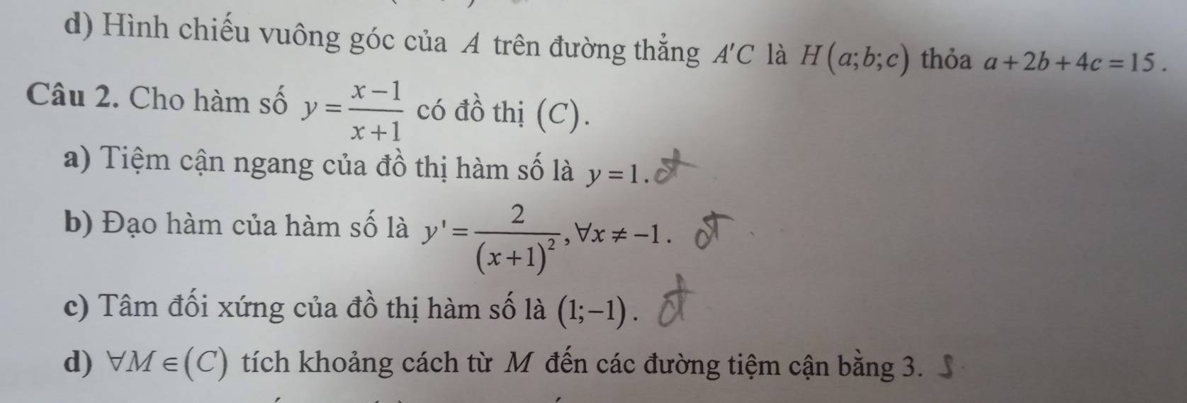 d) Hình chiếu vuông góc của A trên đường thắng A'C là H(a;b;c) thỏa a+2b+4c=15. 
Câu 2. Cho hàm số y= (x-1)/x+1  có đồ thị (C).
a) Tiệm cận ngang của đồ thị hàm số là y=1. 
b) Đạo hàm của hàm số là y'=frac 2(x+1)^2, forall x!= -1. 
c) Tâm đối xứng của đồ thị hàm số là (1;-1). 
d) forall M∈ (C). tích khoảng cách từ M đến các đường tiệm cận bằng 3.