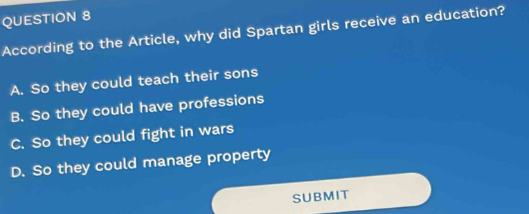 According to the Article, why did Spartan girls receive an education?
A. So they could teach their sons
B. So they could have professions
C. So they could fight in wars
D. So they could manage property
SUBMIT