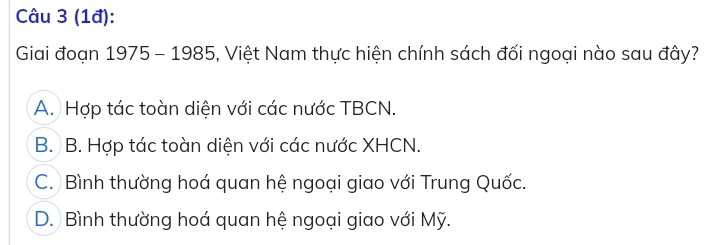 (1đ):
Giai đoạn 1975 - 1985, Việt Nam thực hiện chính sách đối ngoại nào sau đây?
A. Hợp tác toàn diện với các nước TBCN.
B. B. Hợp tác toàn diện với các nước XHCN.
C. Bình thường hoá quan hệ ngoại giao với Trung Quốc.
D. Bình thường hoá quan hệ ngoại giao với Mỹ.