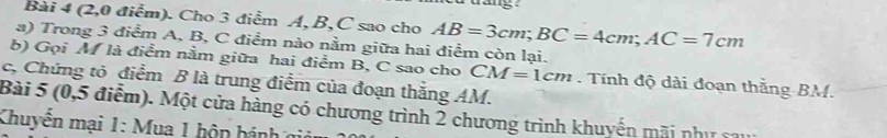 a g 
Bài 4 (2,0 điểm). Cho 3 điểm A, B, C sao cho AB=3cm; BC=4cm; AC=7cm
a) Trong 3 điểm A, B, C điểm nào nằm giữa hai điểm còn lại. 
b) Gọi M là điểm nằm giữa hai điểm B, C sao cho CM=1cm. Tính độ dài đoạn thắng BM. 
c, Chứng tỏ điểm B là trung điểm của đoạn thắng AM. 
Bài 5 (0,5 điểm). Một cửa hàng có chương trình 2 chương trình khuyến mãi như sa 
Khuyển mại 1: Mua 1 hộn hánh ở