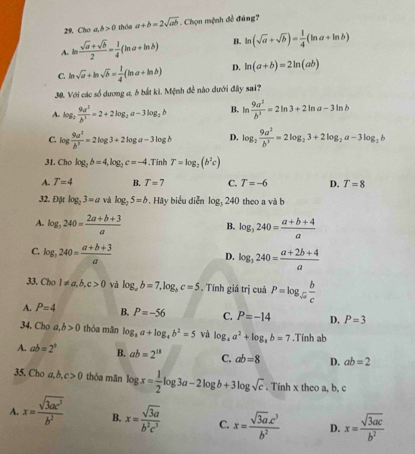 Cho a,b>0 thỏa a+b=2sqrt(ab). Chọn mệnh đề đúng?
B.
A. ln  (sqrt(a)+sqrt(b))/2 = 1/4 (ln a+ln b) ln (sqrt(a)+sqrt(b))= 1/4 (ln a+ln b)
C. ln sqrt(a)+ln sqrt(b)= 1/4 (ln a+ln b)
D. ln (a+b)=2ln (ab)
30. Với các số dương a, b bắt kì. Mệnh đề nào dưới đây sai?
B.
A. log _2 9a^2/b^3 =2+2log _2a-3log _2b ln  9a^2/b^3 =2ln 3+2ln a-3ln b
C. log  9a^2/b^3 =2log 3+2log a-3log b log _2 9a^2/b^3 =2log _23+2log _2a-3log _2b
D.
31. Cho log _2b=4,log _2c=-4.Tính T=log _2(b^2c)
A. T=4 B. T=7 C. T=-6 D. T=8
32. Đặt log _23=a và log _25=b. Hãy biểu diễn log _3240 theo a và b
A. log _3240= (2a+b+3)/a 
B. log _3240= (a+b+4)/a 
C. log _3240= (a+b+3)/a 
D. log _3240= (a+2b+4)/a 
33. Cho 1!= a,b,c>0 và log _ab=7,log _bc=5. Tính giá trị cuả P=log _sqrt(a) b/c 
A. P=4
B. P=-56
C. P=-14
D. P=3
34. Cho a,b>0 thỏa mãn log _8a+log _4b^2=5 và log _4a^2+log _8b=7.Tính ab
A. ab=2^9
B. ab=2^(18) C. ab=8
D. ab=2
35. Cho a, b. c>0 thỏa mãn log x= 1/2 log 3a-2log b+3log sqrt(c). Tính x theo a, b, c
A. x= sqrt(3ac^3)/b^2  B. x= sqrt(3a)/b^2c^3  C. x= (sqrt(3a).c^3)/b^2  D. x= sqrt(3ac)/b^2 