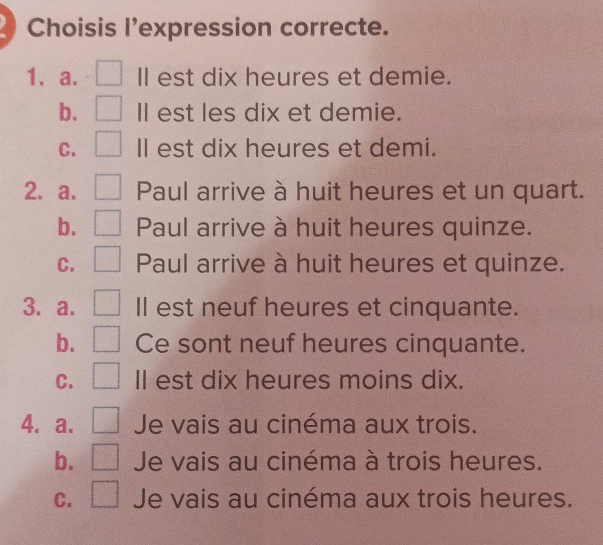 Choisis l’expression correcte.
1、a. Il est dix heures et demie.
b. ll est les dix et demie.
C. ll est dix heures et demi.
2. a. Paul arrive à huit heures et un quart.
b. Paul arrive à huit heures quinze.
C. Paul arrive à huit heures et quinze.
3. a. ll est neuf heures et cinquante.
b. Ce sont neuf heures cinquante.
C. Il est dix heures moins dix.
4. a. Je vais au cinéma aux trois.
b. Je vais au cinéma à trois heures.
C. Je vais au cinéma aux trois heures.