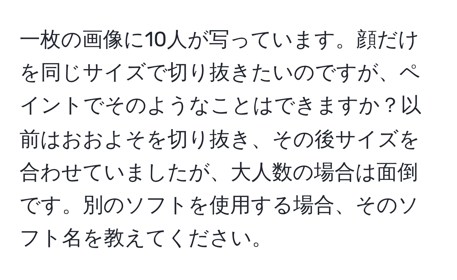 一枚の画像に10人が写っています。顔だけを同じサイズで切り抜きたいのですが、ペイントでそのようなことはできますか？以前はおおよそを切り抜き、その後サイズを合わせていましたが、大人数の場合は面倒です。別のソフトを使用する場合、そのソフト名を教えてください。