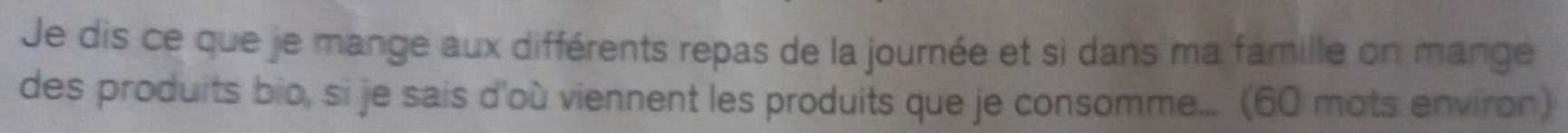 Je dis ce que je mange aux différents repas de la journée et si dans ma famille on mange 
des produits bio, si je sais d'où viennent les produits que je consomme... (60 mots environ)