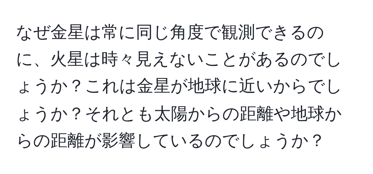 なぜ金星は常に同じ角度で観測できるのに、火星は時々見えないことがあるのでしょうか？これは金星が地球に近いからでしょうか？それとも太陽からの距離や地球からの距離が影響しているのでしょうか？