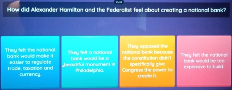 How did Alexander Hamilton and the Federalist feel about creating a national bank?
They felt the national They felt a national national bank because They opposed the They felt the national
bank would make it bank would be a the constitution didn't bank would be too
easier to regulate
trade, taxation and beautiful monument in Philadelphia. Congress the power to specifically give expensive to builld.
currency. create it.