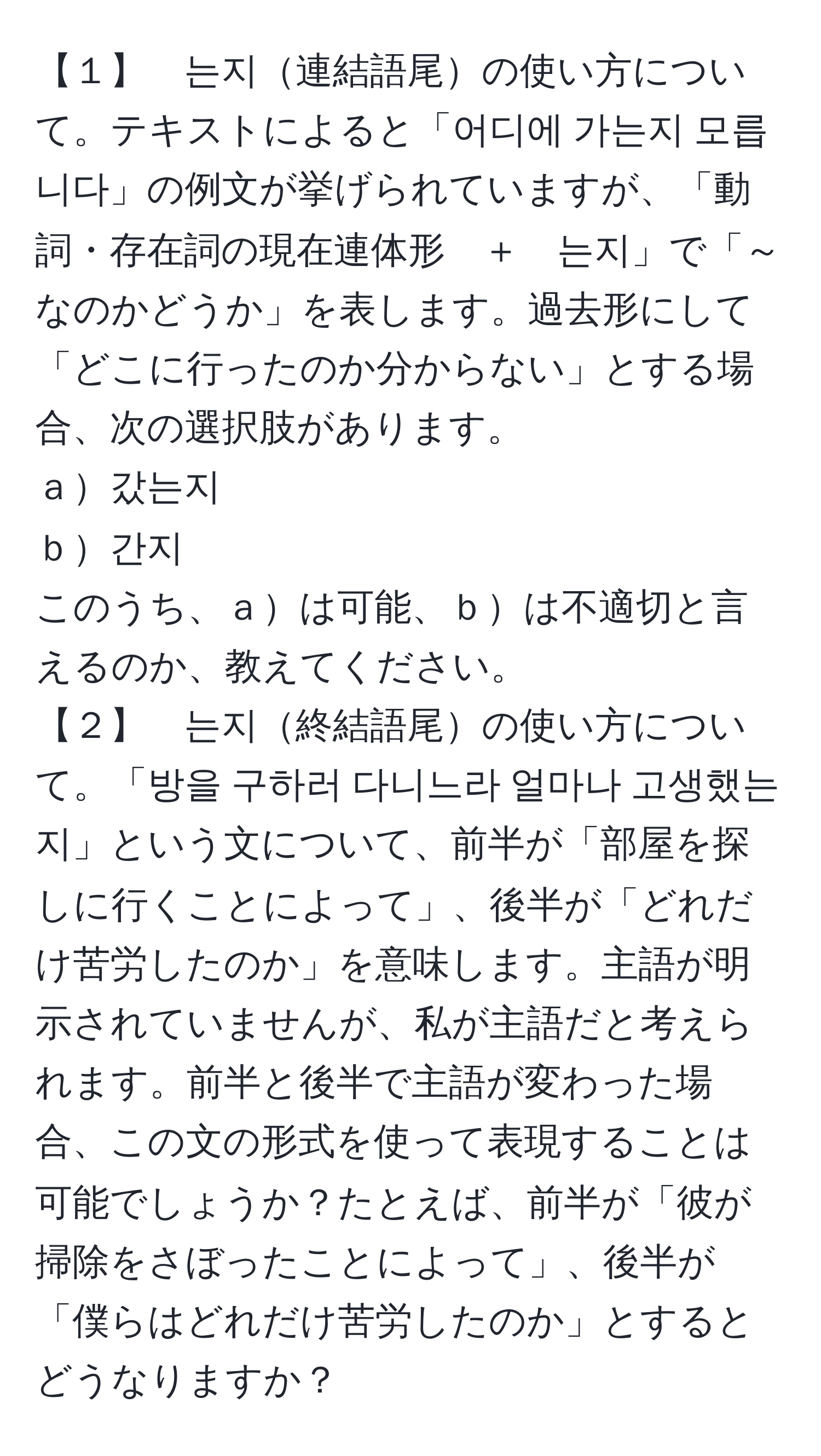 【１】　는지連結語尾の使い方について。テキストによると「어디에 가는지 모릅니다」の例文が挙げられていますが、「動詞・存在詞の現在連体形　＋　는지」で「～なのかどうか」を表します。過去形にして「どこに行ったのか分からない」とする場合、次の選択肢があります。  
ａ갔는지  
ｂ간지  
このうち、ａは可能、ｂは不適切と言えるのか、教えてください。  
【２】　는지終結語尾の使い方について。「방을 구하러 다니느라 얼마나 고생했는지」という文について、前半が「部屋を探しに行くことによって」、後半が「どれだけ苦労したのか」を意味します。主語が明示されていませんが、私が主語だと考えられます。前半と後半で主語が変わった場合、この文の形式を使って表現することは可能でしょうか？たとえば、前半が「彼が掃除をさぼったことによって」、後半が「僕らはどれだけ苦労したのか」とするとどうなりますか？