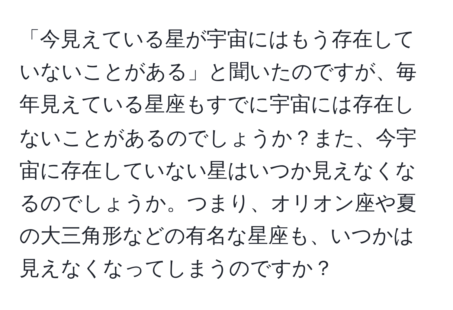 「今見えている星が宇宙にはもう存在していないことがある」と聞いたのですが、毎年見えている星座もすでに宇宙には存在しないことがあるのでしょうか？また、今宇宙に存在していない星はいつか見えなくなるのでしょうか。つまり、オリオン座や夏の大三角形などの有名な星座も、いつかは見えなくなってしまうのですか？