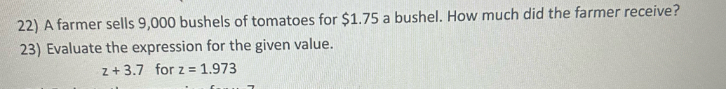 A farmer sells 9,000 bushels of tomatoes for $1.75 a bushel. How much did the farmer receive? 
23) Evaluate the expression for the given value.
z+3.7 for z=1.973