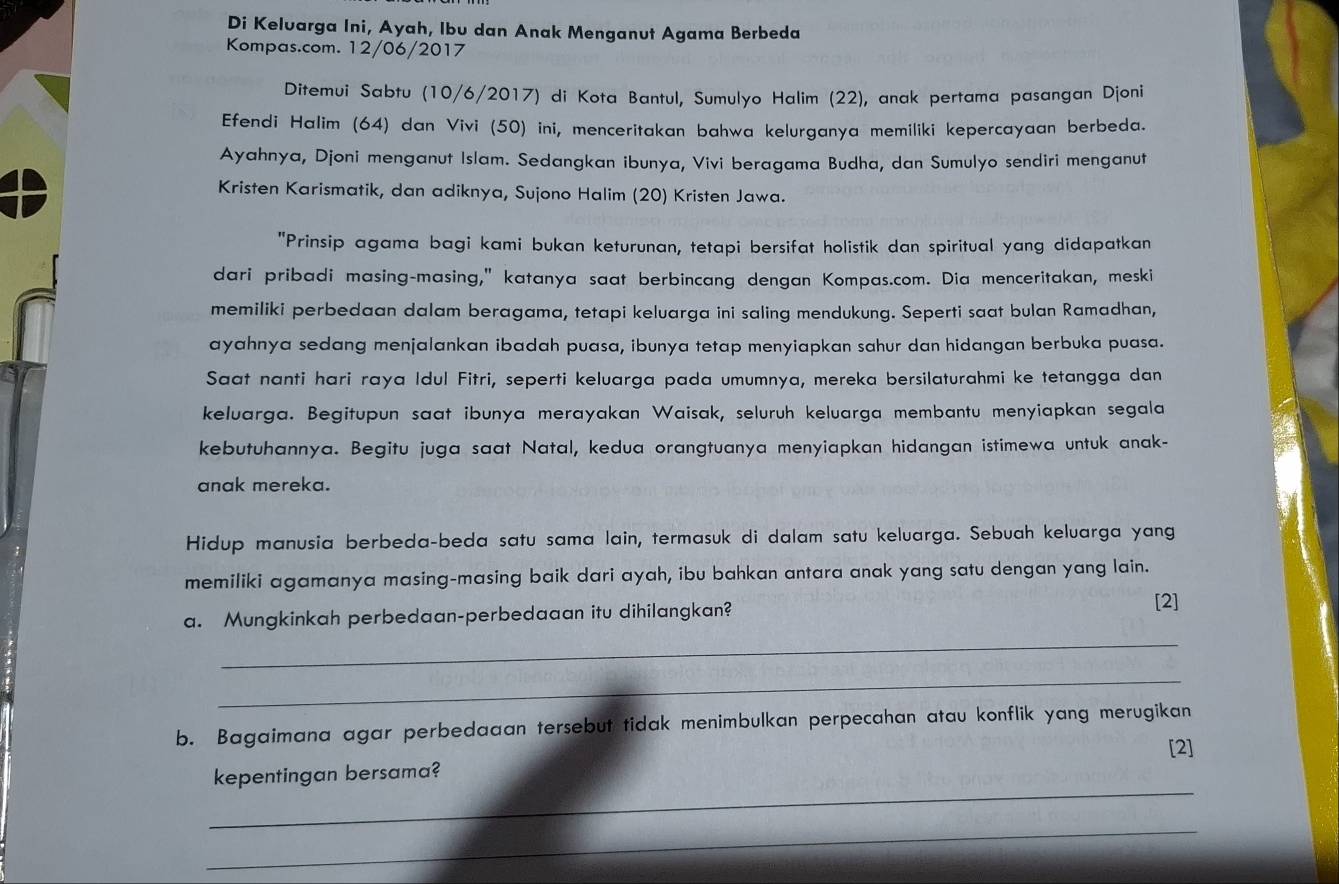 Di Keluarga Ini, Ayah, Ibu dan Anak Menganut Agama Berbeda
Kompas.com. 12/06/2017
Ditemui Sabtu (10/6/2017) di Kota Bantul, Sumulyo Halim (22), anak pertama pasangan Djoni
Efendi Halim (64) dan Vivi (50) ini, menceritakan bahwa kelurganya memiliki kepercayaan berbeda.
Ayahnya, Djoni menganut Islam. Sedangkan ibunya, Vivi beragama Budha, dan Sumulyo sendiri menganut
Kristen Karismatik, dan adiknya, Sujono Halim (20) Kristen Jawa.
"Prinsip agama bagi kami bukan keturunan, tetapi bersifat holistik dan spiritual yang didapatkan
dari pribadi masing-masing," katanya saat berbincang dengan Kompas.com. Dia menceritakan, meski
memiliki perbedaan dalam beragama, tetapi keluarga ini saling mendukung. Seperti saat bulan Ramadhan,
ayahnya sedang menjalankan ibadah puasa, ibunya tetap menyiapkan sahur dan hidangan berbuka puasa.
Saat nanti hari raya Idul Fitri, seperti keluarga pada umumnya, mereka bersilaturahmi ke tetangga dan
keluarga. Begitupun saat ibunya merayakan Waisak, seluruh keluarga membantu menyiapkan segala
kebutuhannya. Begitu juga saat Natal, kedua orangtuanya menyiapkan hidangan istimewa untuk anak-
anak mereka.
Hidup manusia berbeda-beda satu sama lain, termasuk di dalam satu keluarga. Sebuah keluarga yang
memiliki agamanya masing-masing baik dari ayah, ibu bahkan antara anak yang satu dengan yang lain.
_
a. Mungkinkah perbedaan-perbedaaan itu dihilangkan? [2]
_
b. Bagaimana agar perbedaaan tersebut tidak menimbulkan perpecahan atau konflik yang merugikan
[2]
_
kepentingan bersama?
_