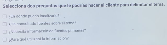 Selecciona dos preguntas que le podrías hacer al cliente para delimitar el tema.
¿En dónde puedo localizarlo?
¿Ha consultado fuentes sobre el tema?
¿Necesita información de fuentes primarias?
¿Para qué utilizará la información?