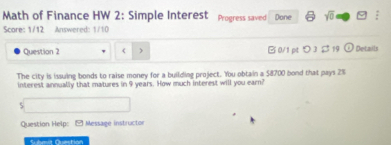 Math of Finance HW 2: Simple Interest Progress saved Done sqrt(0) overline  
Score: 1/12 Answered: 1/10 
Question 2 < > B 0/1 pt つ 3 $19 (i) Details 
The city is issuing bonds to raise money for a building project. You obtain a $8700 bond that pays 2%
interest annually that matures in 9 years. How much interest will you earn? 
5 
Question Help: 9 Message instructor 
Submit Question