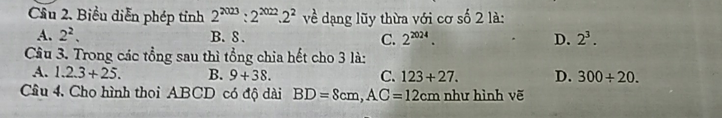 Cầâu 2. Biểu diễn phép tỉnh 2^(2023):2^(2022).2^2 về dạng lũy thừa với cơ số 2 là:
A. 2^2. B. 8. C. 2^(2024). D. 2^3. 
Câu 3. Trong các tổng sau thì tổng chia hết cho 3 là:
A. 1.2.3+25. B. 9+38. C. 123+27. D. 300/ 20. 
Câu 4. Cho hình thoi ABCD có độ dài BD=Scm, AC=12cm như hình vẽ