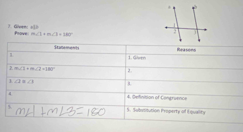 Given: aparallel b
Prove: m∠ 1+m∠ 3=180°
Statements Reasons 
1. 
1. Given 
2. m∠ 1+m∠ 2=180°
2. 
3. ∠ 2≌ ∠ 3
3. 
4. 4. Definition of Congruence 
5. 
5. Substitution Property of Equality