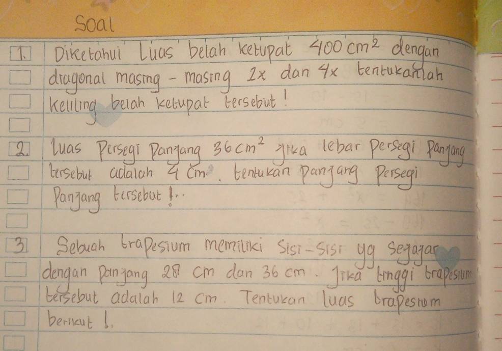 Soal 
1. Diketahui Luas belah ketupat 400cm^2 dengan 
diagonal masing - masing 2x dan 4x tentukaniah 
Kelling belah kelupal tersebut! 
2 luas Pirsegí Panyang 36cm^2 jika lebar persegi Panying 
tersebut adalah 4cm. tenucan panjang Persegi 
Pangang trsebut!. 
31 Sebough brapesium memiliki Sisi-sis yg segagas 
dongan Pangang 28 cm dan 36 cm Jika linggi brapsion 
tersebut adalah 12 cm. Tentukan luas brapesiom 
berneut 1.