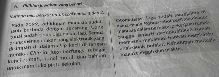 Pilihlah jawaban yang benar! 
Kutipan teks berikut untuk soal nomor 1 dan 2. 
Pada 2099, kehidupan manusia sudah Otomatisasi juga sudah merajalela di 
jauh berbeda dengan sekarang. Uang mana-mana. Robot-robot kecil membantu 
tunai sudah tidak digunakan lagi. Semua manusia dalam berbagaî pekerjaan rumah 
orang menggunakan uang elektronik yang tangga, seperti membersihkan rumah, 
anak-anak belajar. Kehidupan manusia 
mereka. Chip ini juga berfungsi sebagai memasak makanan, bahkan membantu 
disimpan di dalam chip kecil di tangan 
kunci rumah, kunci mobil, dan bahkan makin canggih dan praktis. 
untuk membuka pintu sekolah.