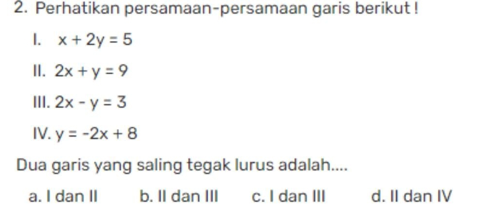 Perhatikan persamaan-persamaan garis berikut !
1. x+2y=5
II. 2x+y=9
III. 2x-y=3
IV. y=-2x+8
Dua garis yang saling tegak lurus adalah....
a. I dan II b. II dan III c. I dan III d. II dan IV