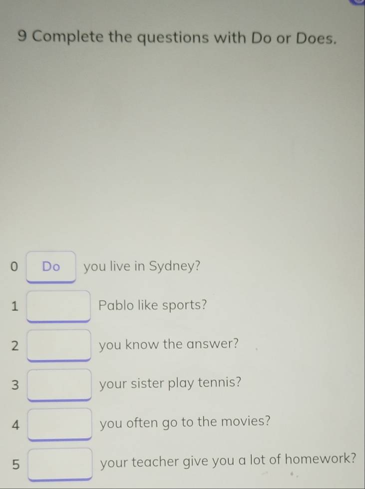 Complete the questions with Do or Does. 
0 Do you live in Sydney? 
1 Pablo like sports? 
2 you know the answer? 
3 your sister play tennis? 
4 you often go to the movies? 
5 
your teacher give you a lot of homework?