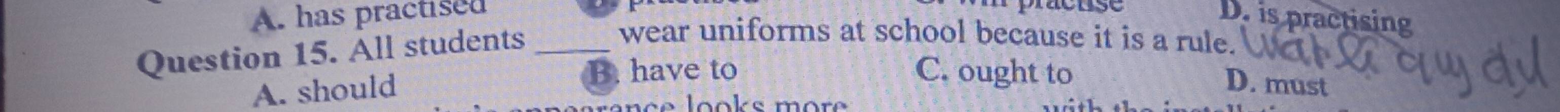 A. has practised D. is practising
Question 15. All students_
wear uniforms at school because it is a rule.
A. should
B. have to C. ought to
D. must
l o s m o e