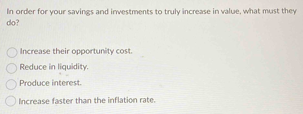 In order for your savings and investments to truly increase in value, what must they
do?
Increase their opportunity cost.
Reduce in liquidity.
Produce interest.
Increase faster than the inflation rate.