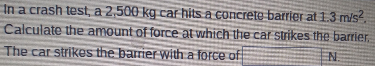 In a crash test, a 2,500 kg car hits a concrete barrier at 1.3m/s^2. 
Calculate the amount of force at which the car strikes the barrier. 
The car strikes the barrier with a force of - N