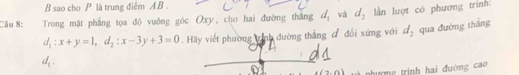 sao cho P là trung điểm AB. 
Câu 8: Trong mặt phẳng tọa độ vuông góc Oxy, cho hai đường thắng d_1 và d_2 lần lượt có phương trình:
d_1:x+y=1, d_2:x-3y+3=0. Hãy viết phường trình đường thắng đ đổi xứng với d_2 qua đường thắng
d_1.
(2,0) nhường trình hai đường cao