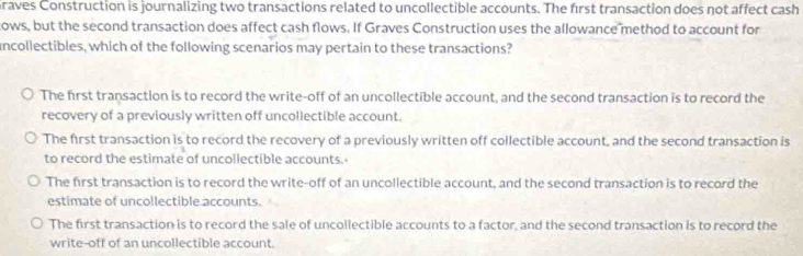 raves Construction is journalizing two transactions related to uncollectible accounts. The first transaction does not affect cash
ows, but the second transaction does affect cash flows. If Graves Construction uses the allowance method to account for
uncollectibles, which of the following scenarios may pertain to these transactions?
The first transaction is to record the write-off of an uncollectible account, and the second transaction is to record the
recovery of a previously written off uncollectible account.
The first transaction is to record the recovery of a previously written off collectible account, and the second transaction is
to record the estimate of uncollectible accounts.
The first transaction is to record the write-off of an uncollectible account, and the second transaction is to record the
estimate of uncollectible accounts.
The first transaction is to record the sale of uncollectible accounts to a factor, and the second transaction is to record the
write-off of an uncollectible account.