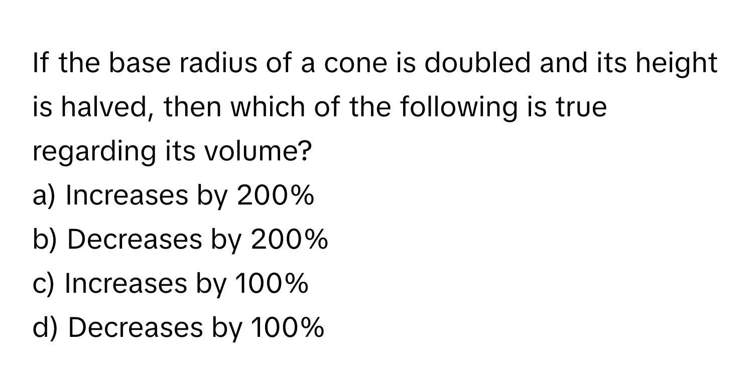 If the base radius of a cone is doubled and its height is halved, then which of the following is true regarding its volume?

a) Increases by 200%
b) Decreases by 200%
c) Increases by 100%
d) Decreases by 100%